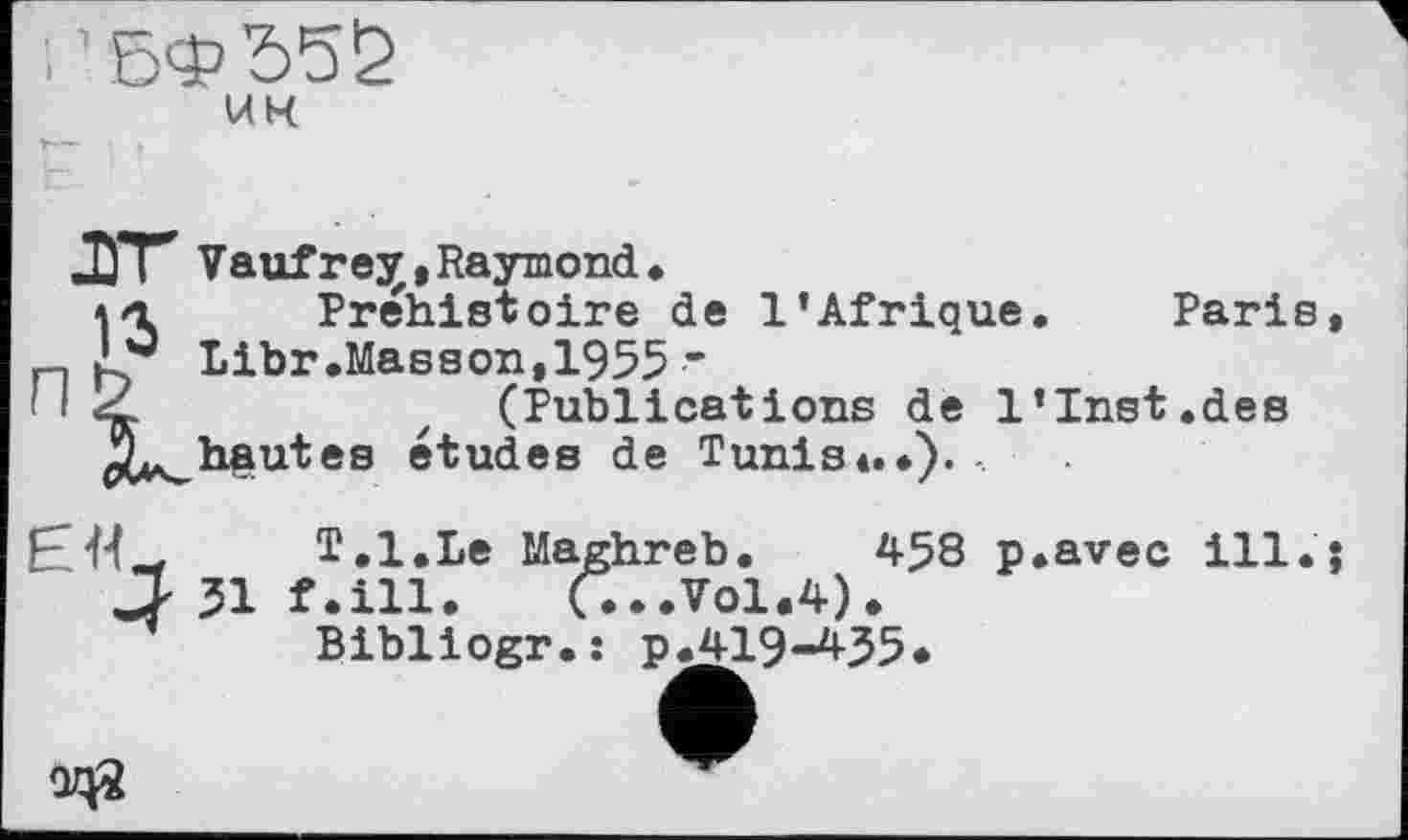 ﻿	UK
Vauf r ejr »Raymond.
Préhistoire de l’Afrique. Paris, n Libr.Masson,1955 • '12	z (Publications de l’Inst.des
ha ut es études de Tunis*.*).
T.l.Le Maghreb. 458 p.avec ill.} J' 31 f.ill. (...Vol.4).
Bibliogr.: p.419-435*
QZ0